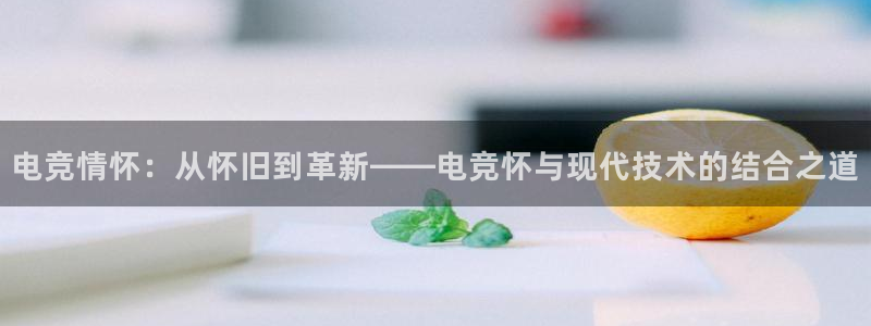 火狐电竞app官网：电竞情怀：从怀旧到革新——电竞怀与现代技术的结合之道